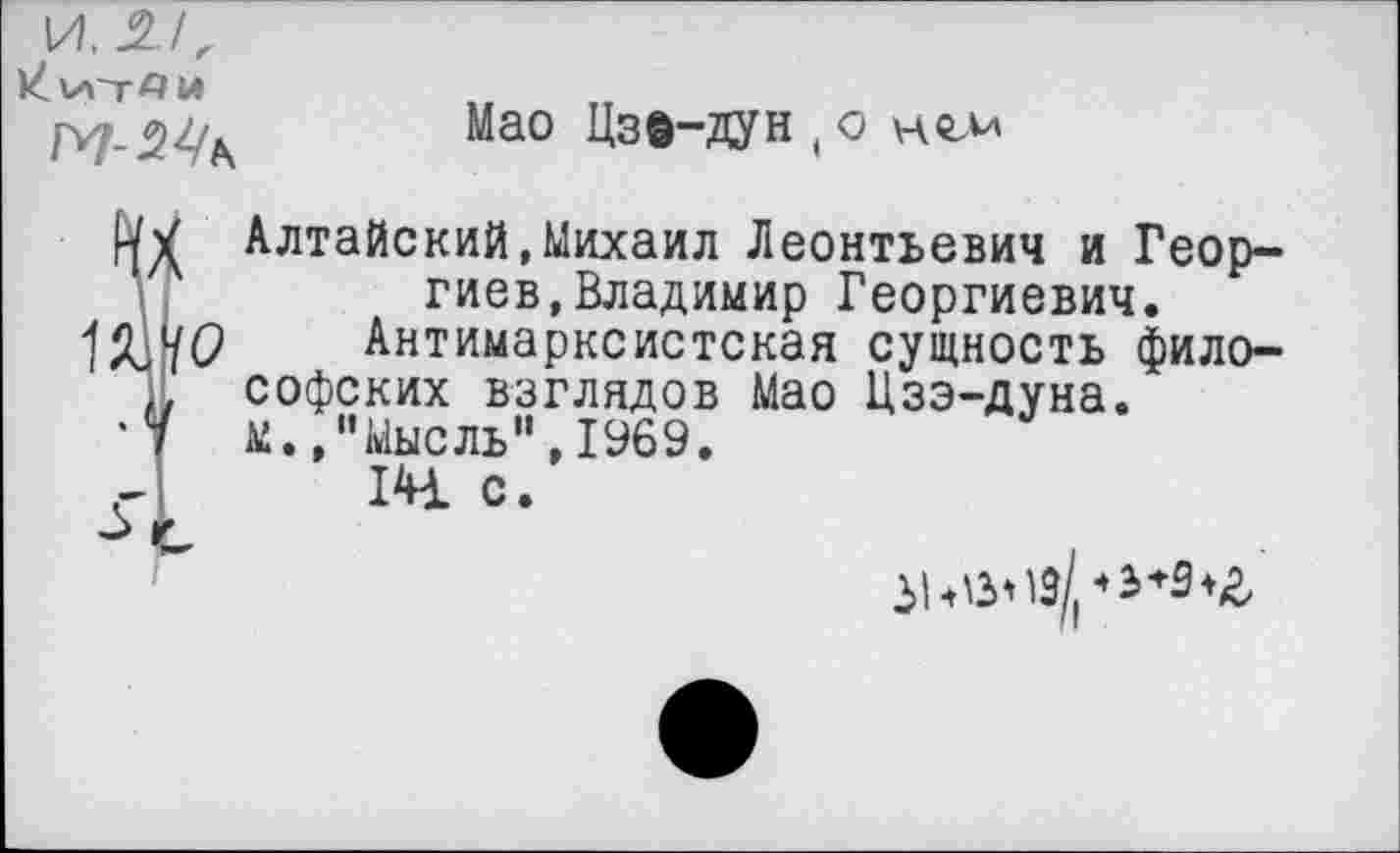 ﻿И, 21,
ИиТАМ
Мао Цзв-дун ( о нгм
ШО
1
Алтайский,Михаил Леонтьевич и Георгиев, Владимир Георгиевич.
Антимарксистская сущность философских взглядов Мао Цзэ-дуна. м.,"Мысль",1969.
14 с.